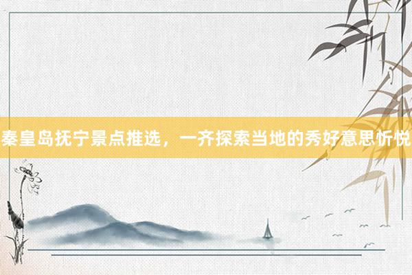 秦皇岛抚宁景点推选，一齐探索当地的秀好意思忻悦