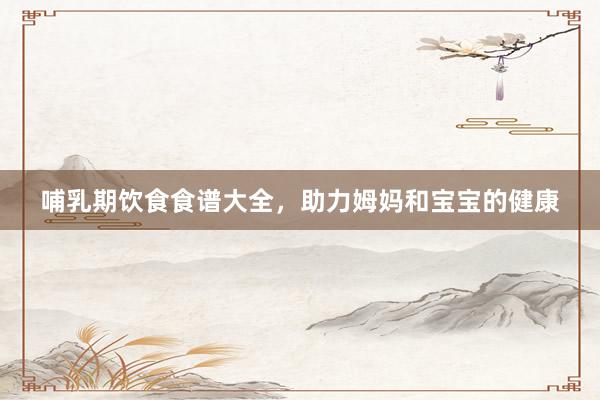 哺乳期饮食食谱大全，助力姆妈和宝宝的健康